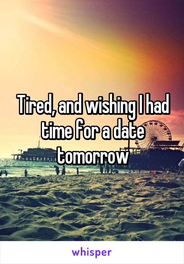 Tired, and wishing I had time for a date tomorrow