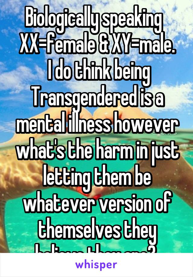 Biologically speaking   XX=female & XY=male.
 I do think being Transgendered is a mental illness however what's the harm in just letting them be whatever version of themselves they believe they are? 