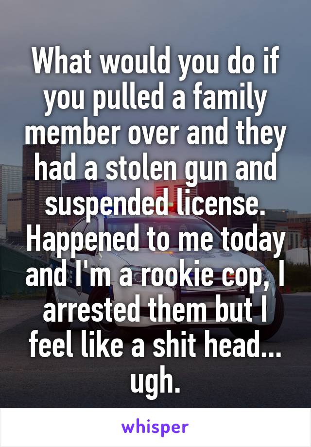 What would you do if you pulled a family member over and they had a stolen gun and suspended license. Happened to me today and I'm a rookie cop, I arrested them but I feel like a shit head... ugh.
