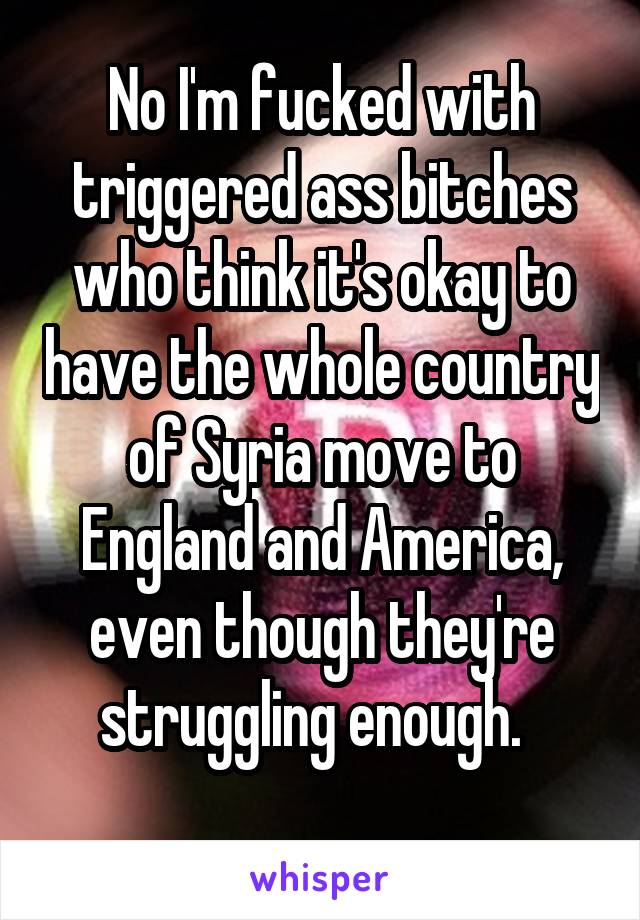 No I'm fucked with triggered ass bitches who think it's okay to have the whole country of Syria move to England and America, even though they're struggling enough.  
