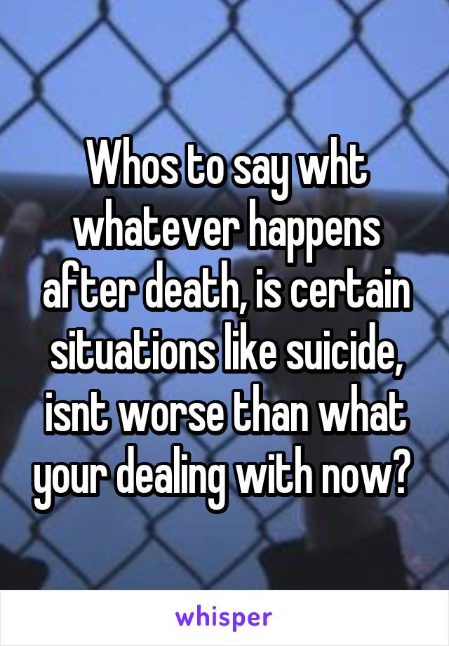 Whos to say wht whatever happens after death, is certain situations like suicide, isnt worse than what your dealing with now? 