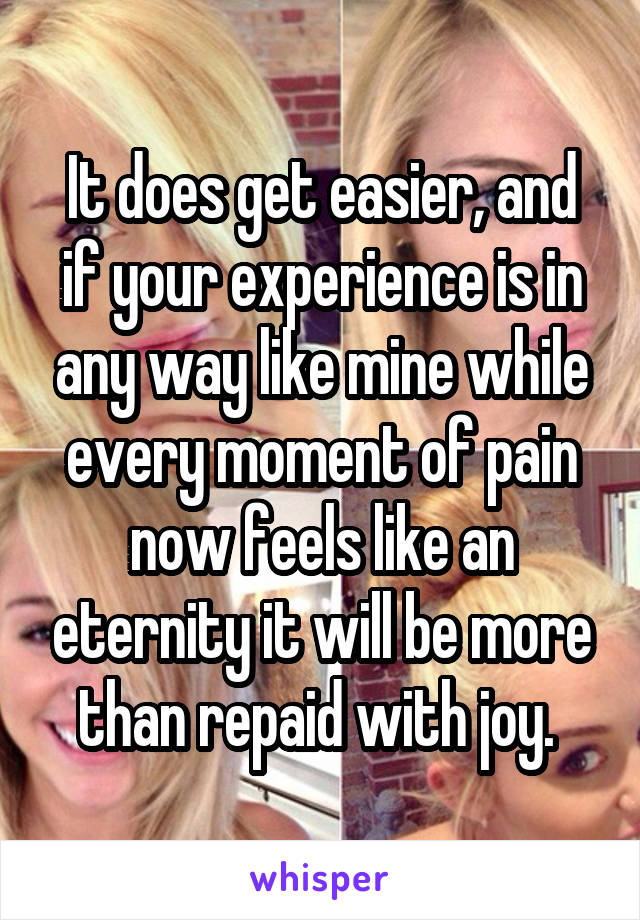 It does get easier, and if your experience is in any way like mine while every moment of pain now feels like an eternity it will be more than repaid with joy. 