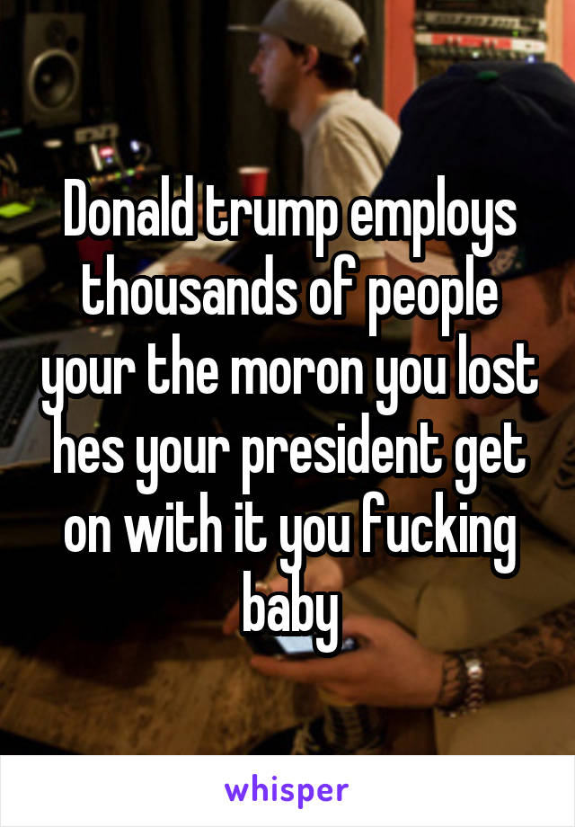 Donald trump employs thousands of people your the moron you lost hes your president get on with it you fucking baby