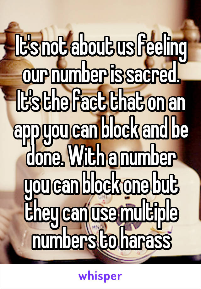It's not about us feeling our number is sacred. It's the fact that on an app you can block and be done. With a number you can block one but they can use multiple numbers to harass