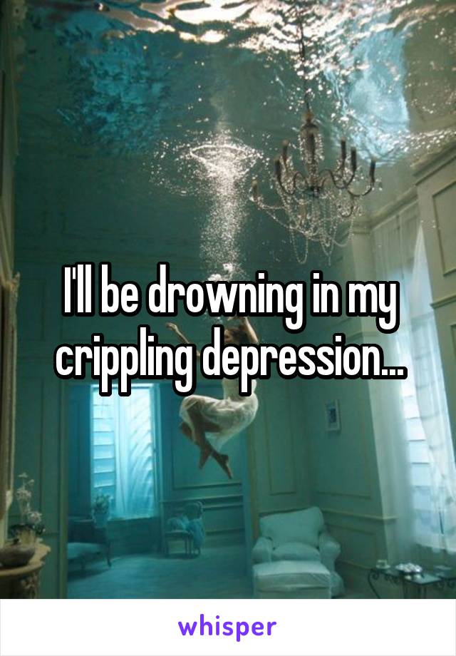 I'll be drowning in my crippling depression...