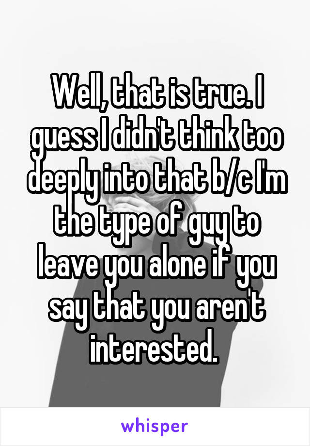 Well, that is true. I guess I didn't think too deeply into that b/c I'm the type of guy to leave you alone if you say that you aren't interested. 