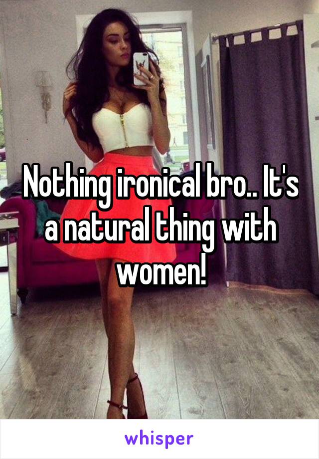 Nothing ironical bro.. It's a natural thing with women!