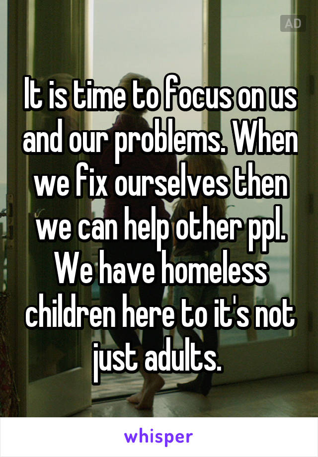 It is time to focus on us and our problems. When we fix ourselves then we can help other ppl. We have homeless children here to it's not just adults. 