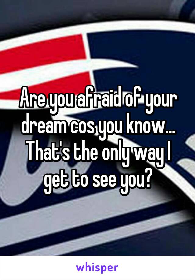 Are you afraid of your dream cos you know... That's the only way I get to see you?