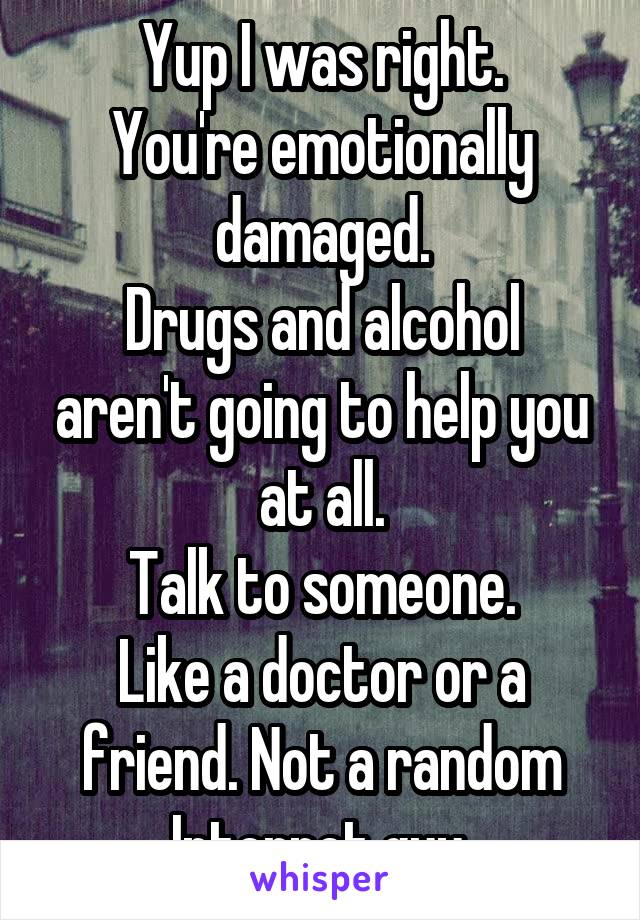 Yup I was right.
You're emotionally damaged.
Drugs and alcohol aren't going to help you at all.
Talk to someone.
Like a doctor or a friend. Not a random Internet guy.