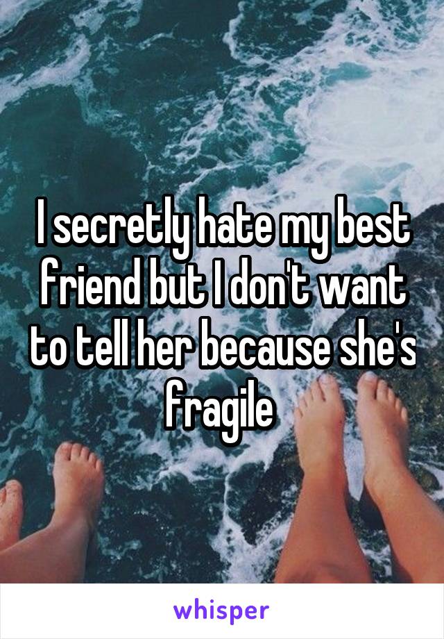 I secretly hate my best friend but I don't want to tell her because she's fragile 