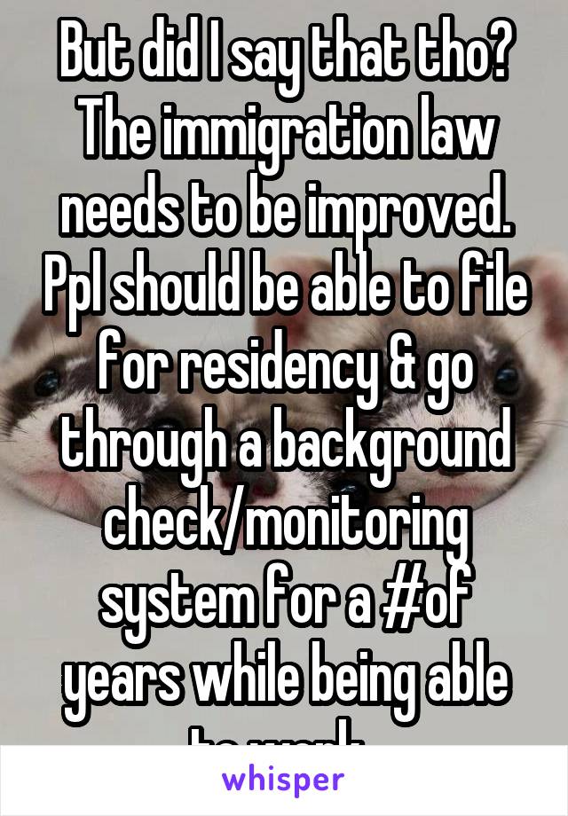 But did I say that tho? The immigration law needs to be improved. Ppl should be able to file for residency & go through a background check/monitoring system for a #of years while being able to work. 