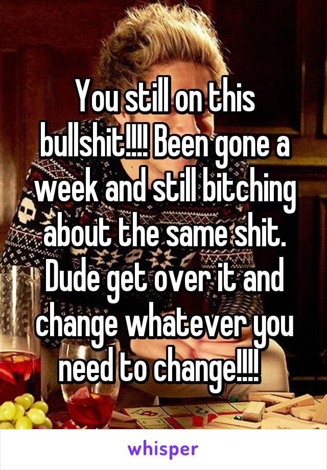 You still on this bullshit!!!! Been gone a week and still bitching about the same shit. Dude get over it and change whatever you need to change!!!!  