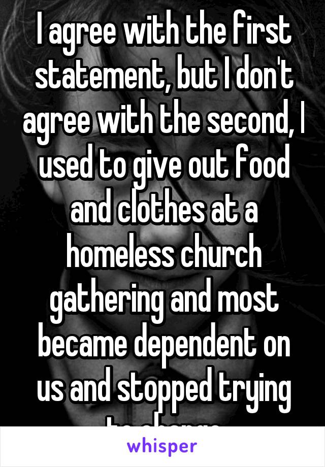 I agree with the first statement, but I don't agree with the second, I used to give out food and clothes at a homeless church gathering and most became dependent on us and stopped trying to change