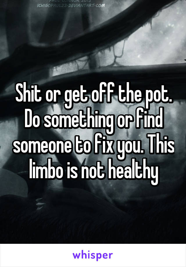 Shit or get off the pot. Do something or find someone to fix you. This limbo is not healthy