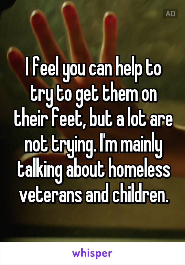 I feel you can help to try to get them on their feet, but a lot are not trying. I'm mainly talking about homeless veterans and children.