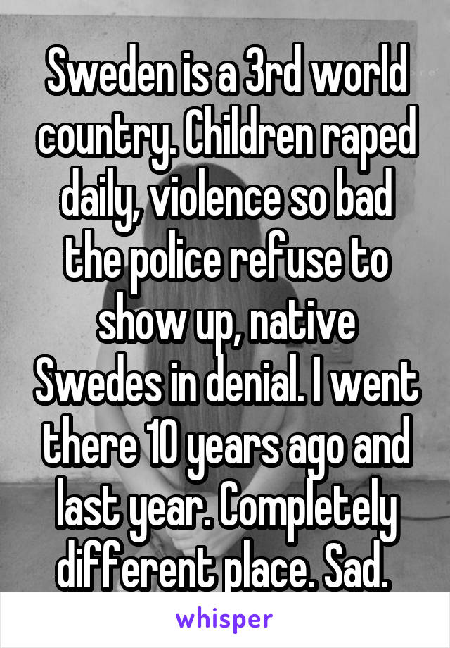 Sweden is a 3rd world country. Children raped daily, violence so bad the police refuse to show up, native Swedes in denial. I went there 10 years ago and last year. Completely different place. Sad. 