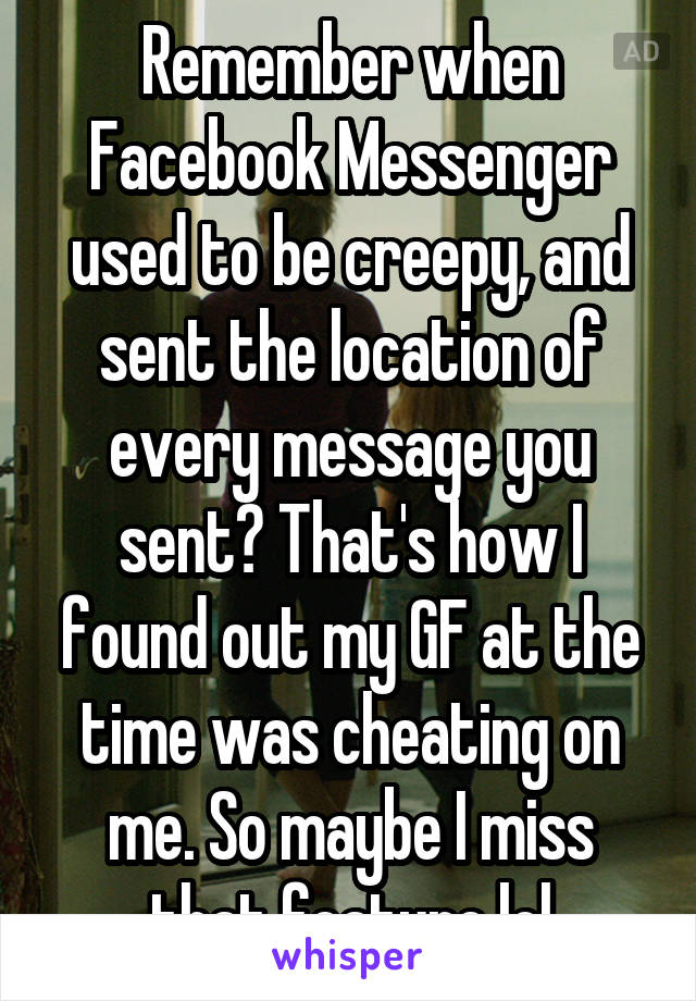 Remember when Facebook Messenger used to be creepy, and sent the location of every message you sent? That's how I found out my GF at the time was cheating on me. So maybe I miss that feature lol