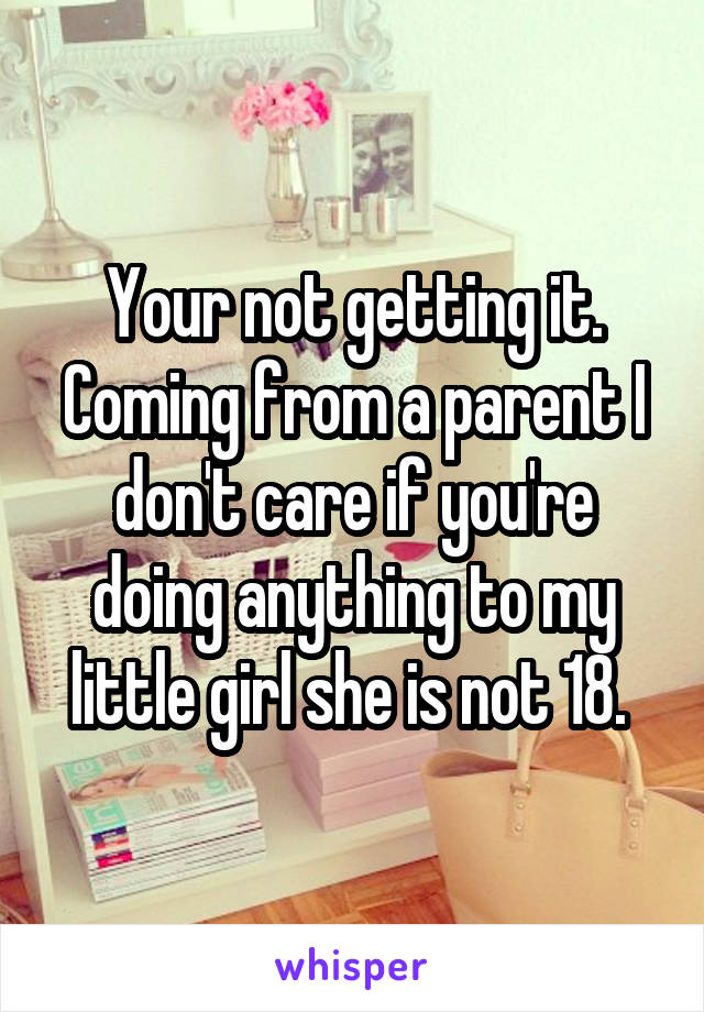 Your not getting it. Coming from a parent I don't care if you're doing anything to my little girl she is not 18. 