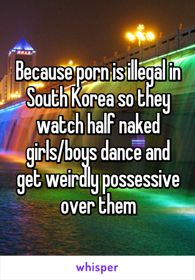 Because porn is illegal in South Korea so they watch half naked girls/boys dance and get weirdly possessive over them