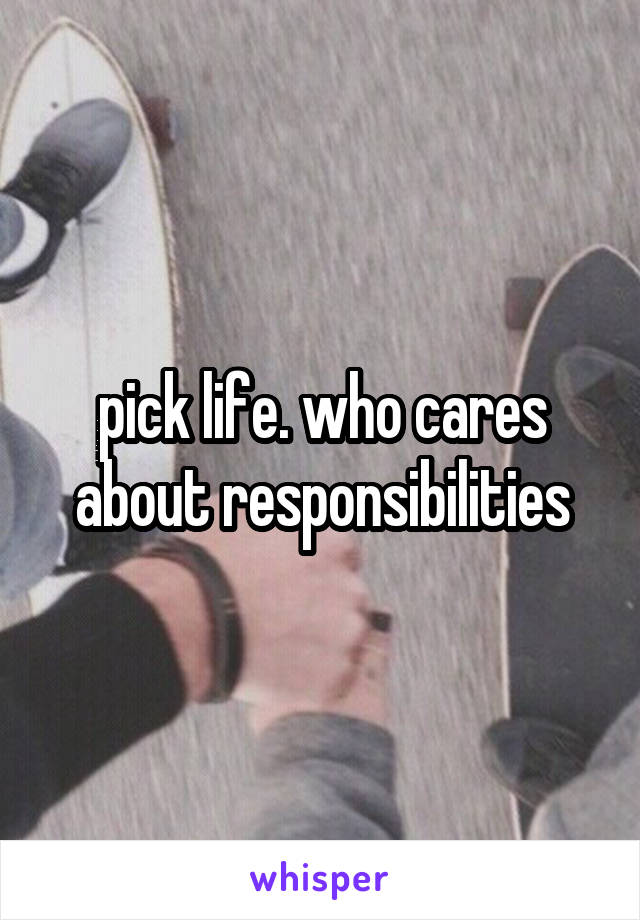 pick life. who cares about responsibilities