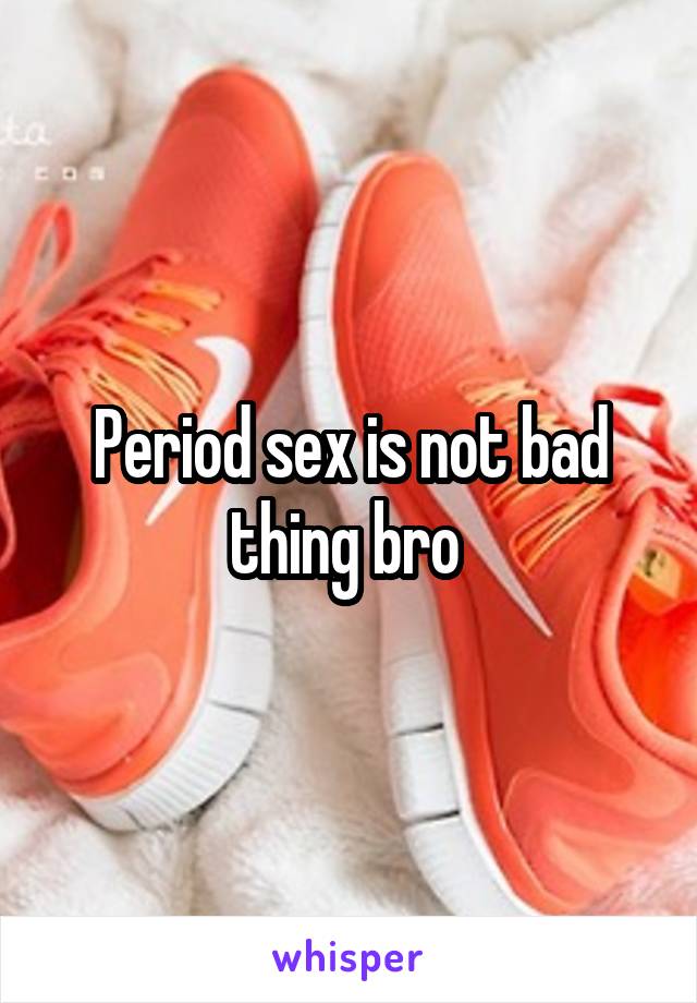 Period sex is not bad thing bro 