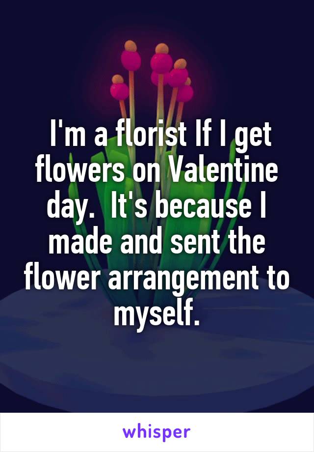  I'm a florist If I get flowers on Valentine day.  It's because I made and sent the flower arrangement to myself.