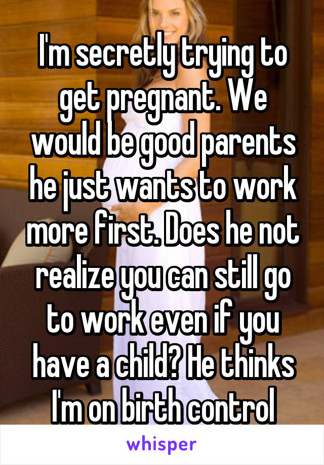 I'm secretly trying to get pregnant. We would be good parents he just wants to work more first. Does he not realize you can still go to work even if you have a child? He thinks I'm on birth control