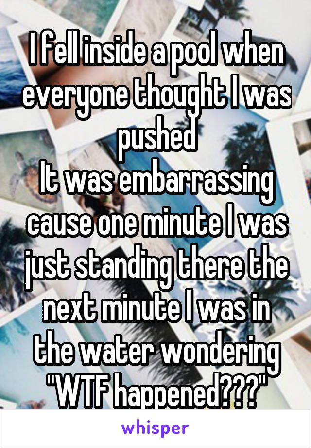 I fell inside a pool when everyone thought I was pushed
It was embarrassing cause one minute I was just standing there the next minute I was in the water wondering "WTF happened???"
