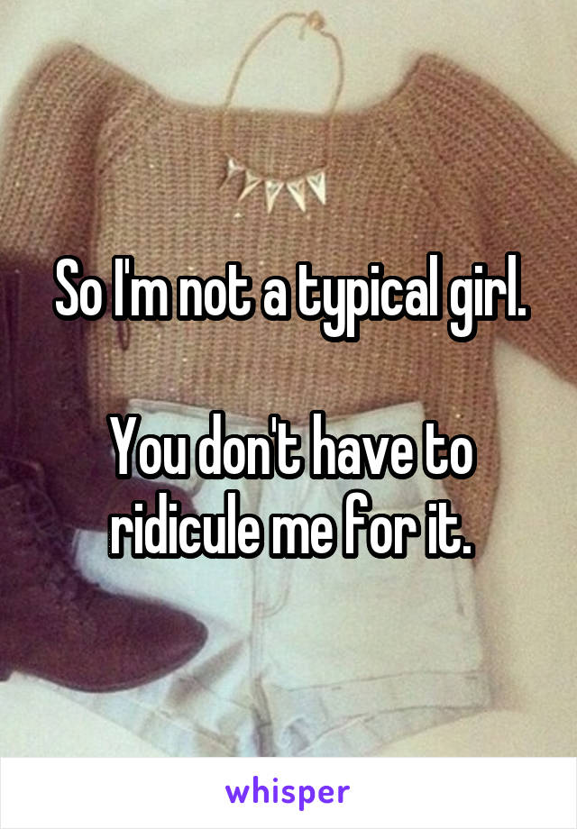 So I'm not a typical girl.

You don't have to ridicule me for it.