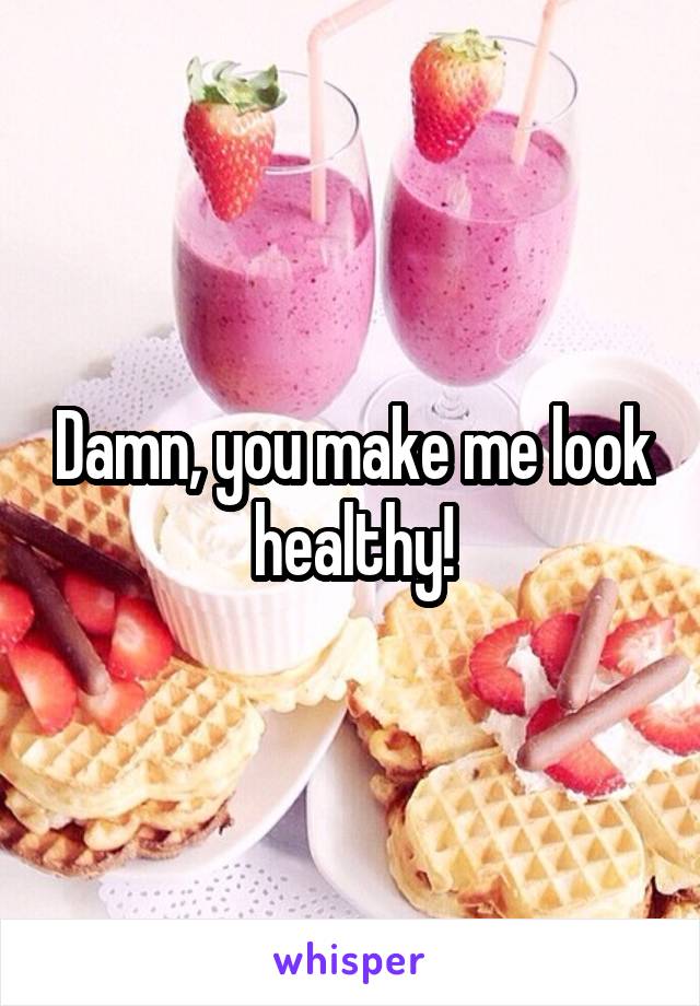 Damn, you make me look healthy!