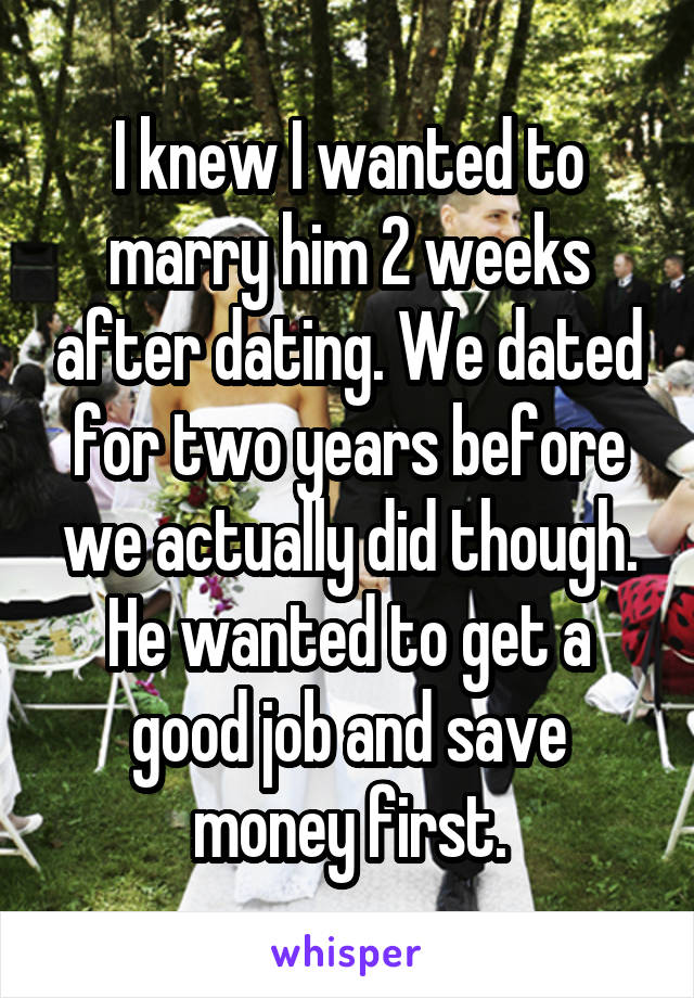 I knew I wanted to marry him 2 weeks after dating. We dated for two years before we actually did though. He wanted to get a good job and save money first.