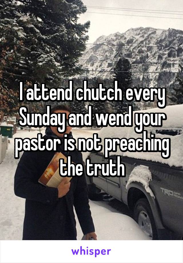I attend chutch every Sunday and wend your pastor is not preaching the truth