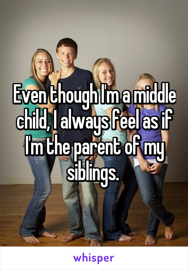 Even though I'm a middle child, I always feel as if I'm the parent of my siblings. 