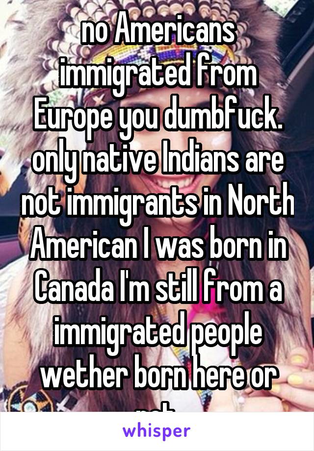 no Americans immigrated from Europe you dumbfuck. only native Indians are not immigrants in North American I was born in Canada I'm still from a immigrated people wether born here or not 