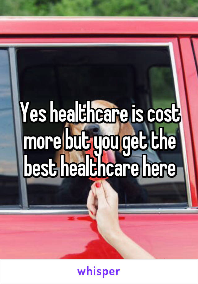 Yes healthcare is cost more but you get the best healthcare here