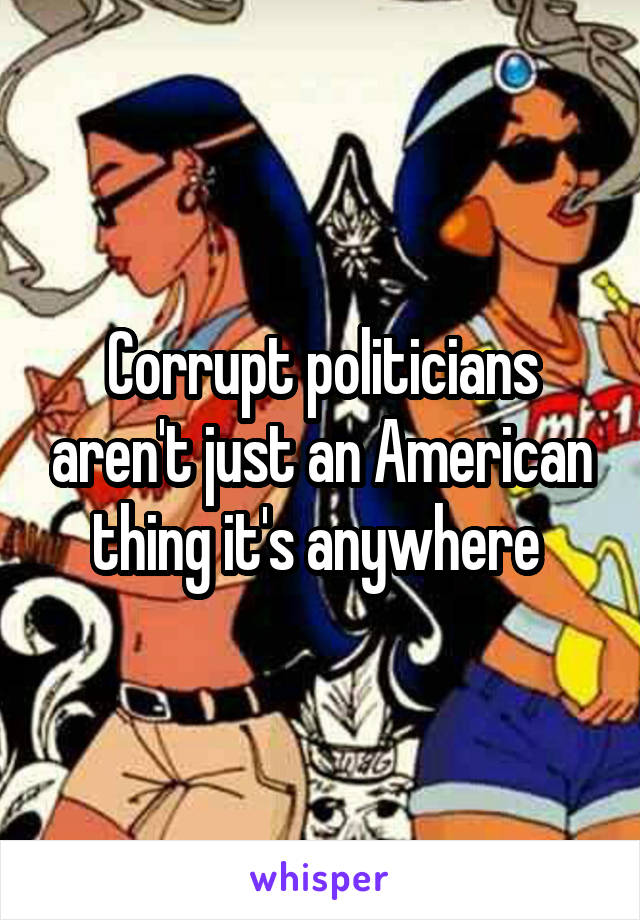 Corrupt politicians aren't just an American thing it's anywhere 