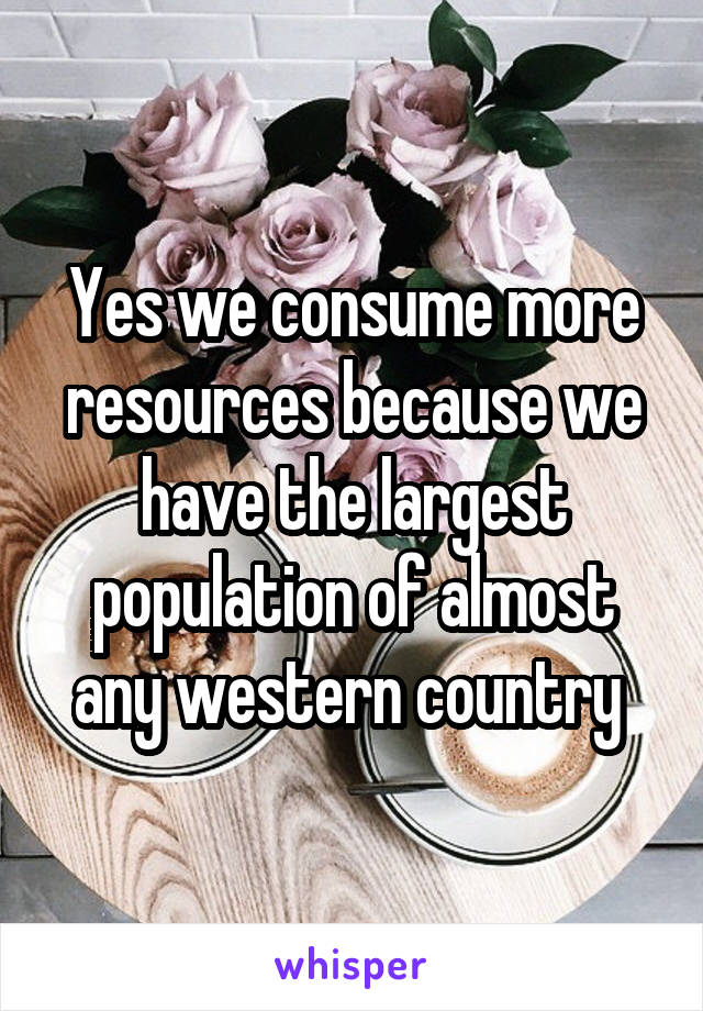 Yes we consume more resources because we have the largest population of almost any western country 