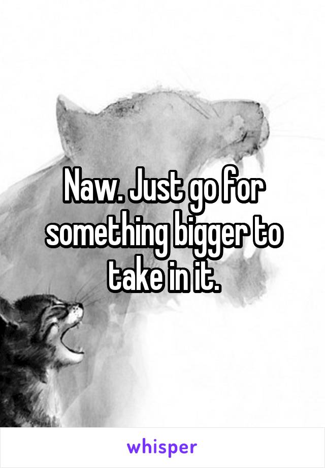 Naw. Just go for something bigger to take in it.