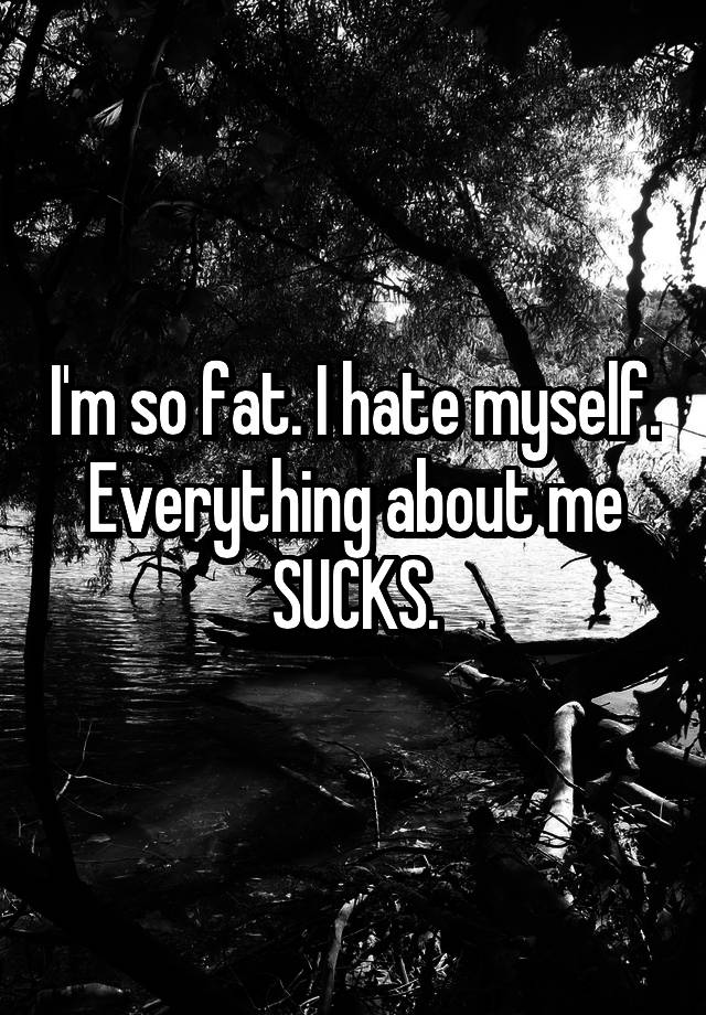 i-m-so-fat-i-hate-myself-everything-about-me-sucks