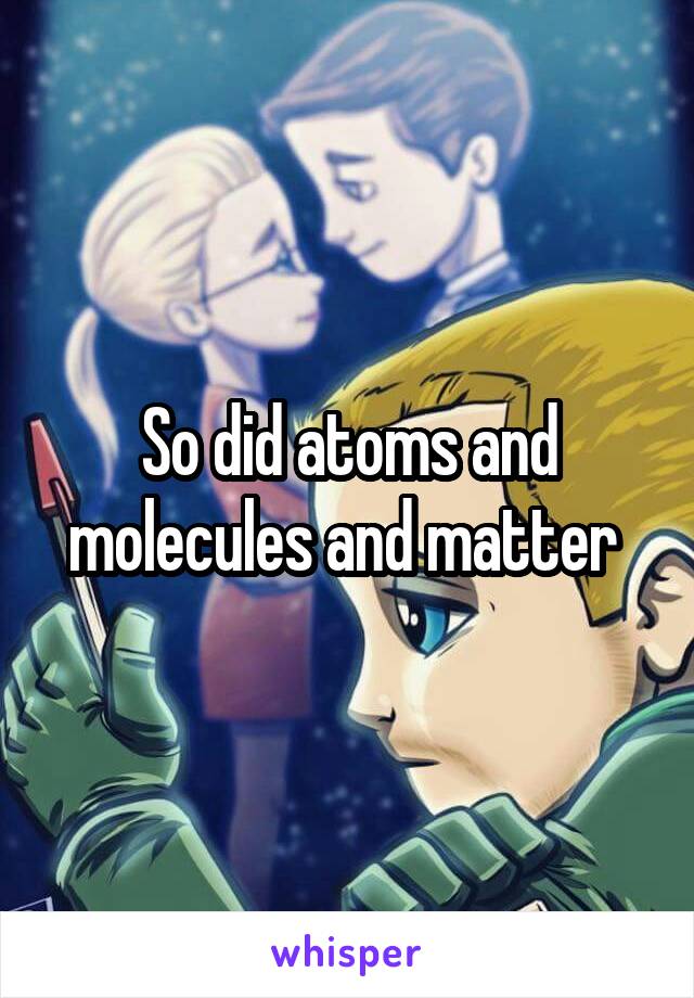 So did atoms and molecules and matter 