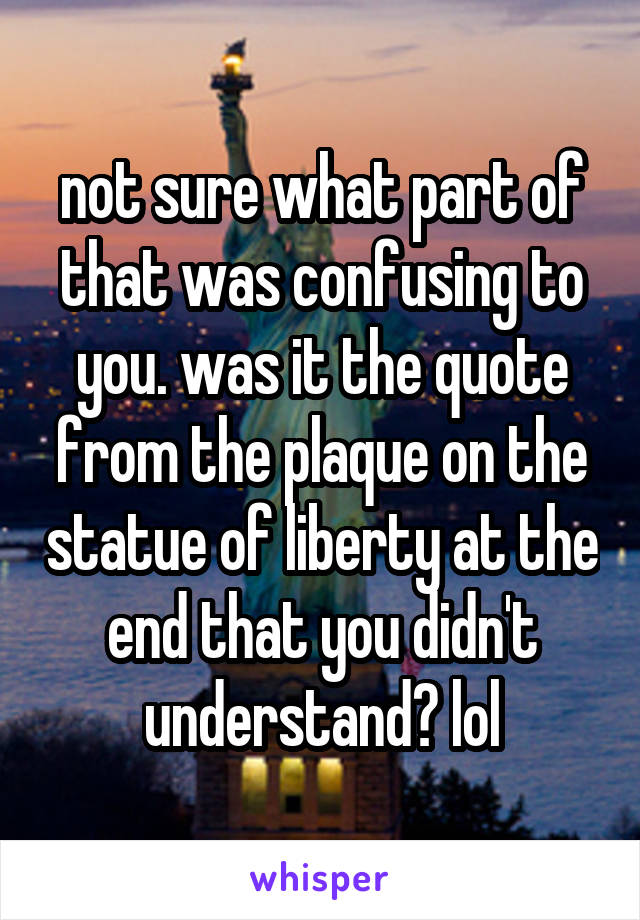 not sure what part of that was confusing to you. was it the quote from the plaque on the statue of liberty at the end that you didn't understand? lol