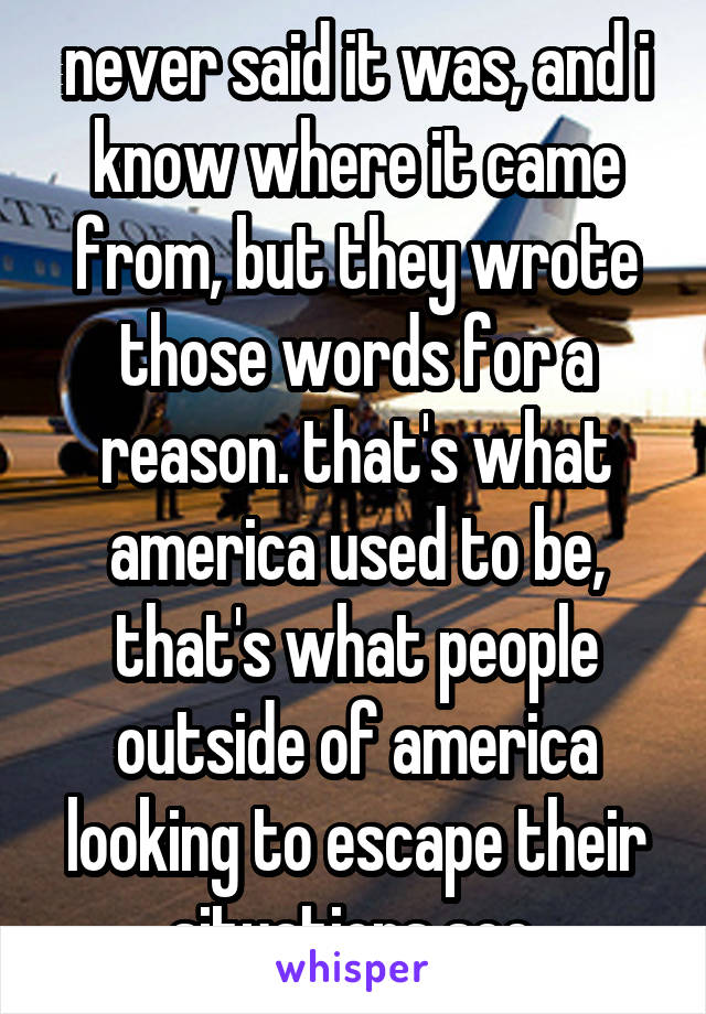 never said it was, and i know where it came from, but they wrote those words for a reason. that's what america used to be, that's what people outside of america looking to escape their situations see.