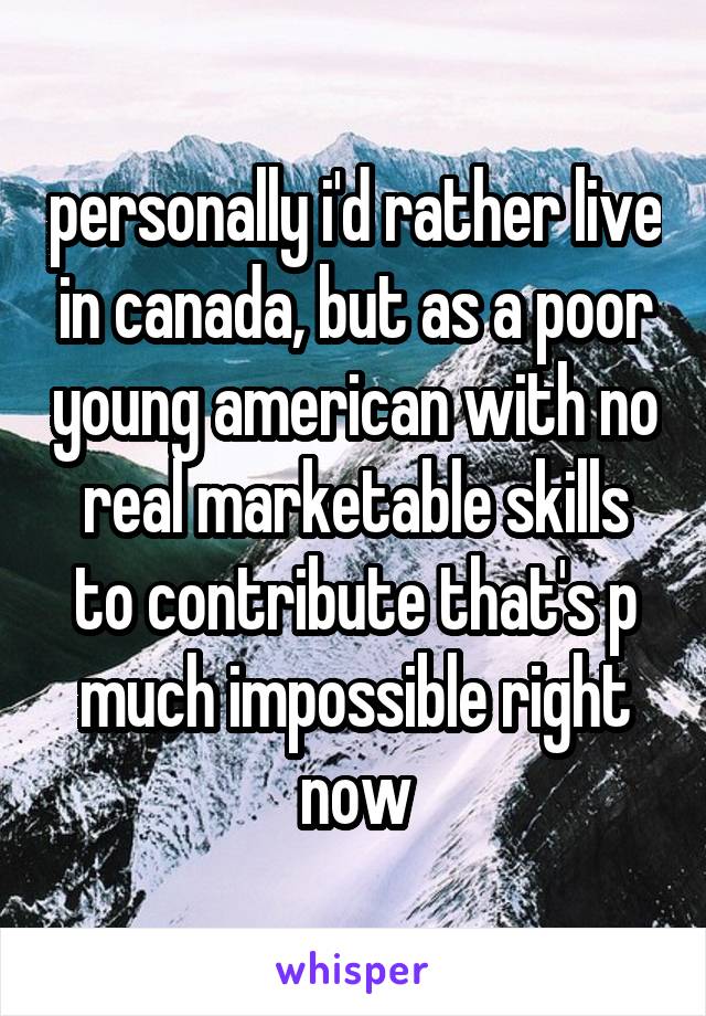 personally i'd rather live in canada, but as a poor young american with no real marketable skills to contribute that's p much impossible right now