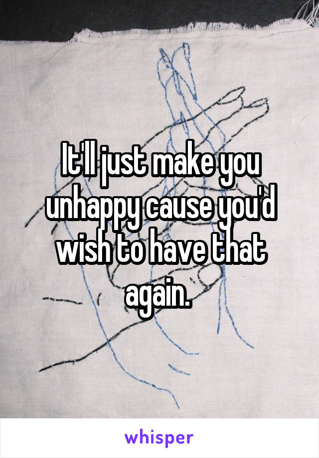 It'll just make you unhappy cause you'd wish to have that again. 