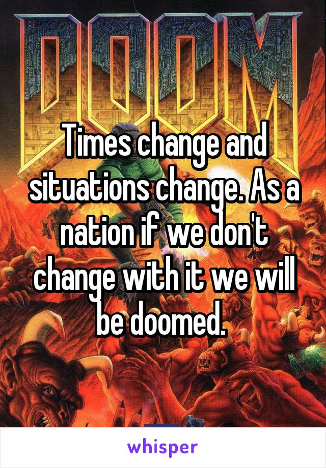 Times change and situations change. As a nation if we don't change with it we will be doomed. 