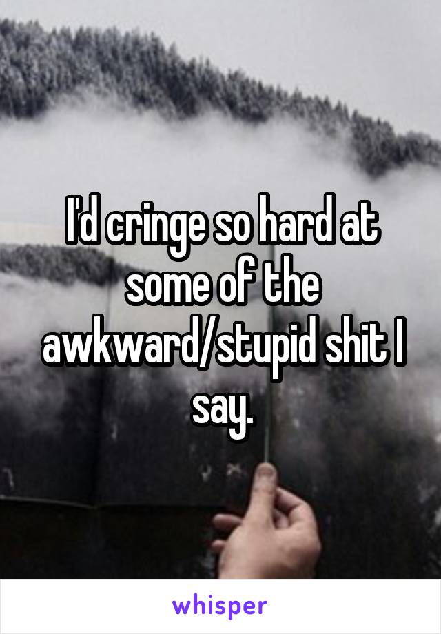 I'd cringe so hard at some of the awkward/stupid shit I say.