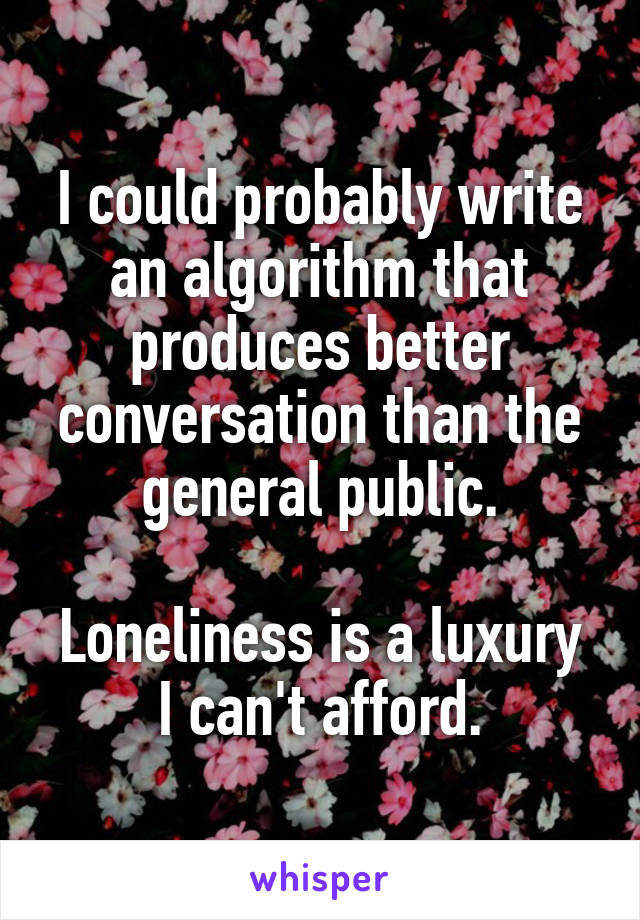 I could probably write an algorithm that produces better conversation than the general public.

Loneliness is a luxury I can't afford.