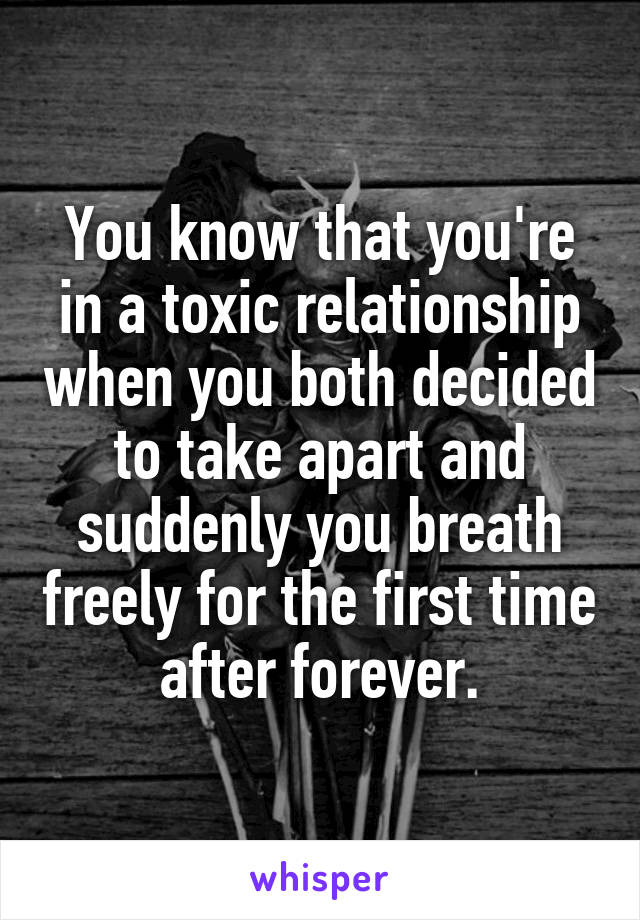 You know that you're in a toxic relationship when you both decided to take apart and suddenly you breath freely for the first time after forever.