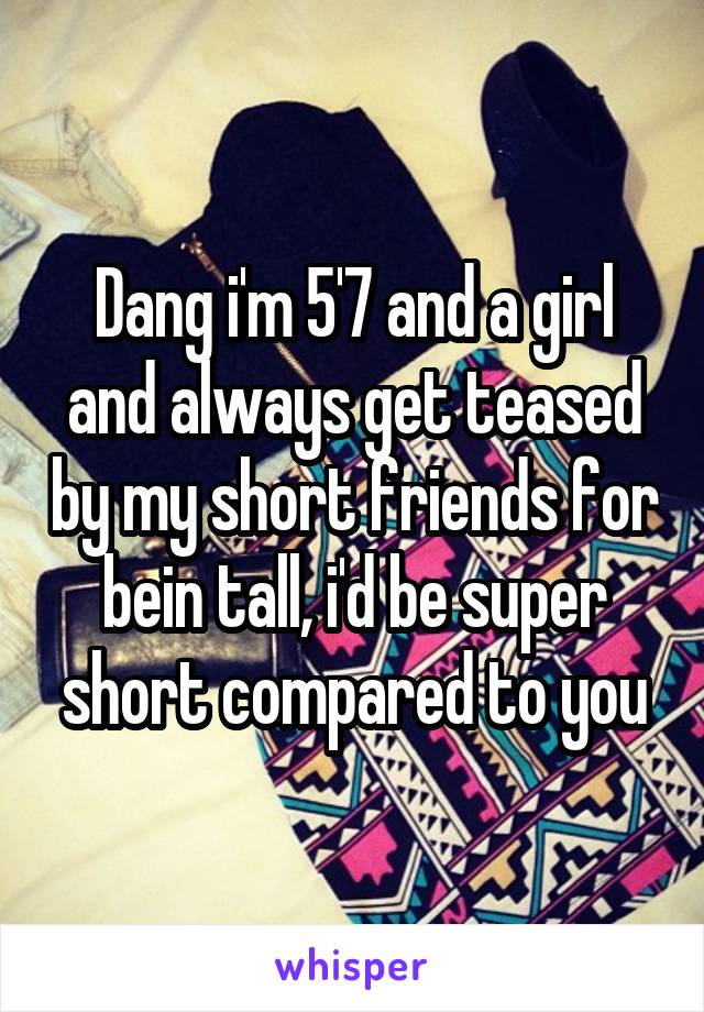 Dang i'm 5'7 and a girl and always get teased by my short friends for bein tall, i'd be super short compared to you